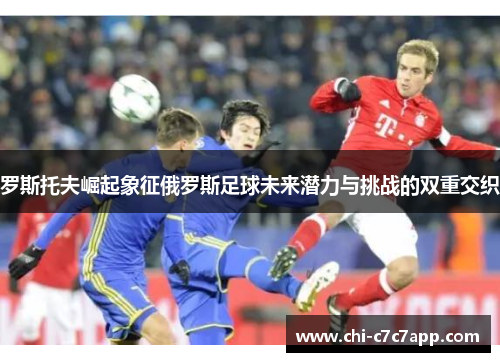 罗斯托夫崛起象征俄罗斯足球未来潜力与挑战的双重交织