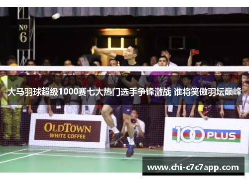 大马羽球超级1000赛七大热门选手争锋激战 谁将笑傲羽坛巅峰
